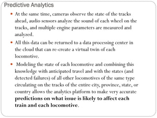 Predictive Analytics
 At the same time, cameras observe the state of the tracks
ahead, audio sensors analyze the sound of each wheel on the
tracks, and multiple engine parameters are measured and
analyzed.
 All this data can be returned to a data processing center in
the cloud that can re-create a virtual twin of each
locomotive.
 Modeling the state of each locomotive and combining this
knowledge with anticipated travel and with the states (and
detected failures) of all other locomotives of the same type
circulating on the tracks of the entire city, province, state, or
country allows the analytics platform to make very accurate
predictions on what issue is likely to affect each
train and each locomotive.
 