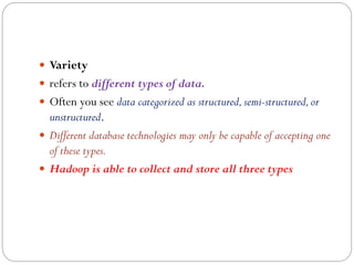  Variety
 refers to different types of data.
 Often you see data categorized as structured,semi-structured,or
unstructured.
 Different database technologies may only be capable of accepting one
of these types.
 Hadoop is able to collect and store all three types
 