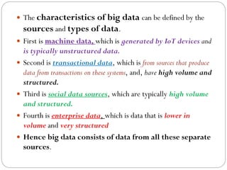  The characteristics of big data can be defined by the
sources and types of data.
 First is machine data, which is generated by IoT devices and
is typically unstructured data.
 Second is transactional data, which is from sources that produce
data from transactions on these systems, and, have high volume and
structured.
 Third is social data sources, which are typically high volume
and structured.
 Fourth is enterprise data, which is data that is lower in
volume and very structured
 Hence big data consists of data from all these separate
sources.
 