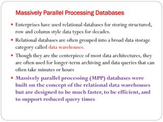 Massively Parallel Processing Databases
 Enterprises have used relational databases for storing structured,
row and column style data types for decades.
 Relational databases are often grouped into a broad data storage
category called data warehouses.
 Though they are the centerpiece of most data architectures, they
are often used for longer-term archiving and data queries that can
often take minutes or hours
 Massively parallel processing (MPP) databases were
built on the concept of the relational data warehouses
but are designed to be much faster, to be efficient, and
to support reduced query times
 
