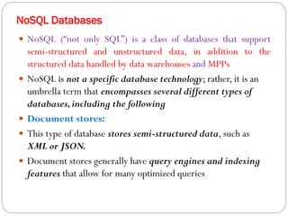 NoSQL Databases
 NoSQL (“not only SQL”) is a class of databases that support
semi-structured and unstructured data, in addition to the
structured data handled by data warehouses and MPPs
 NoSQL is not a specific database technology; rather, it is an
umbrella term that encompasses several different types of
databases,including the following
 Document stores:
 This type of database stores semi-structured data, such as
XML or JSON.
 Document stores generally have query engines and indexing
features that allow for many optimized queries
 