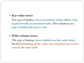  Key-value stores
This type of database stores associative arrays where a key
is paired with an associated value.These databases are
easy to build and easy to scale
 Wide-column stores
This type of database stores similar to a key-value store,
but the formatting of the values can vary from row to row,
even in the same table
 