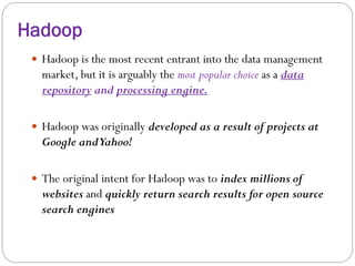 Hadoop
 Hadoop is the most recent entrant into the data management
market, but it is arguably the most popular choice as a data
repository and processing engine.
 Hadoop was originally developed as a result of projects at
Google andYahoo!
 The original intent for Hadoop was to index millions of
websites and quickly return search results for open source
search engines
 