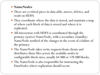  NameNodes
 These are a critical piece in data adds, moves, deletes, and
reads on HDFS.
 They coordinate where the data is stored, and maintain a map
of where each block of data is stored and where it is
replicated.
 All interaction with HDFS is coordinated through the
primary (active) NameNode, with a secondary (standby)
NameNode notified of the changes in the event of a failure of
the primary.
 The NameNode takes write requests from clients and
distributes those files across the available nodes in
configurable block sizes, usually 64 MB or 128 MB blocks.
 The NameNode is also responsible for instructing the
DataNodes where replication should occur.
 