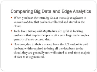 Comparing Big Data and Edge Analytics
 When you hear the term big data,it is usually in reference to
unstructured data that has been collected and stored in the
cloud
 Tools like Hadoop and MapReduce are great at tackling
problems that require deep analytics on a large and complex
quantity of unstructured data;
 However, due to their distance from the IoT endpoints and
the bandwidth required to bring all the data back to the
cloud, they are generally not well suited to real-time analysis
of data as it is generated.
 