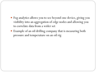  Fog analytics allows you to see beyond one device, giving you
visibility into an aggregation of edge nodes and allowing you
to correlate data from a wider set
 Example of an oil drilling company that is measuring both
pressure and temperature on an oil rig
 
