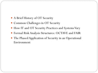  A Brief History of OT Security
 Common Challenges in OT Security
 How IT and OT Security Practices and SystemsVary
 Formal Risk Analysis Structures: OCTAVE and FAIR
 The PhasedApplication of Security in an Operational
Environment
 