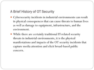 A Brief History of OT Security
 Cybersecurity incidents in industrial environments can result
in physical consequences that can cause threats to human lives
as well as damage to equipment, infrastructure, and the
environment.
 While there are certainly traditional IT-related security
threats in industrial environments, it is the physical
manifestations and impacts of the OT security incidents that
capture media attention and elicit broad-based public
concern.
 