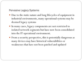 Pervasive Legacy Systems
 Due to the static nature and long lifecycles of equipment in
industrial environments, many operational systems may be
deemed legacy systems
 In many cases, legacy components are not restricted to
isolated network segments but have now been consolidated
into the IT operational environment.
 From a security perspective, this is potentially dangerous as
many devices may have historical vulnerabilities or
weaknesses that have not been patched and updated
 