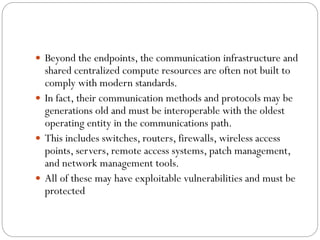  Beyond the endpoints, the communication infrastructure and
shared centralized compute resources are often not built to
comply with modern standards.
 In fact, their communication methods and protocols may be
generations old and must be interoperable with the oldest
operating entity in the communications path.
 This includes switches, routers, firewalls, wireless access
points, servers, remote access systems, patch management,
and network management tools.
 All of these may have exploitable vulnerabilities and must be
protected
 