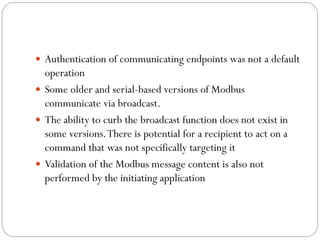  Authentication of communicating endpoints was not a default
operation
 Some older and serial-based versions of Modbus
communicate via broadcast.
 The ability to curb the broadcast function does not exist in
some versions.There is potential for a recipient to act on a
command that was not specifically targeting it
 Validation of the Modbus message content is also not
performed by the initiating application
 