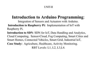 UNIT-II
Introduction to Arduino Programming:
Integration of Sensors and Actuators with Arduino.
Introduction to Raspberry Pi: Implementation of IoT with
Raspberry Pi.
Introduction to SDN: SDN for IoT, Data Handling and Analytics,
Cloud Computing, Sensor-Cloud, Fog Computing, Smart Cities and
Smart Homes, Connected Vehicles, Smart Grid, Industrial IoT,
Case Study: Agriculture, Healthcare, Activity Monitoring.
RBT Levels: L1, L2, L3,L4.
 