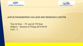 1
Year & Sem – IV year & VII Sem
Subject – Internet of Things &7CS4-01
Unit – I
JAIPUR ENGINEERING COLLEGE AND RESEARCH CENTRE
1
 