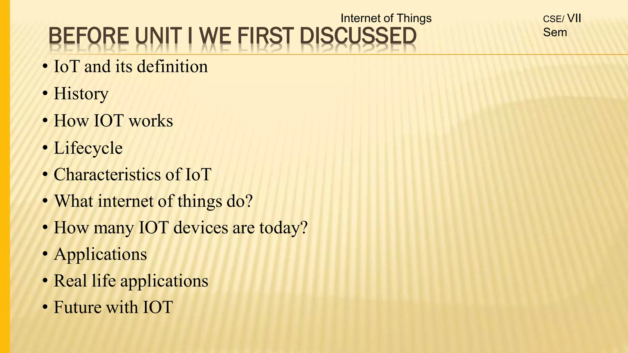 BEFORE UNIT I WE FIRST DISCUSSED
• IoT and its definition
• History
• How IOT works
• Lifecycle
• Characteristics of IoT
• What internet of things do?
• How many IOT devices are today?
• Applications
• Real life applications
• Future with IOT
Internet of Things CSE/ VII
Sem
 