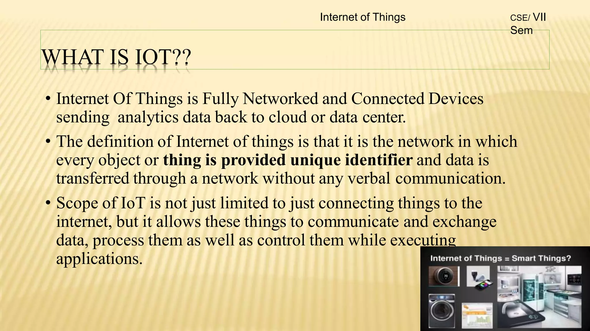 WHAT IS IOT??
• Internet Of Things is Fully Networked and Connected Devices
sending analytics data back to cloud or data center.
• The definition of Internet of things is that it is the network in which
every object or thing is provided unique identifier and data is
transferred through a network without any verbal communication.
• Scope of IoT is not just limited to just connecting things to the
internet, but it allows these things to communicate and exchange
data, process them as well as control them while executing
applications.
Internet of Things CSE/ VII
Sem
 