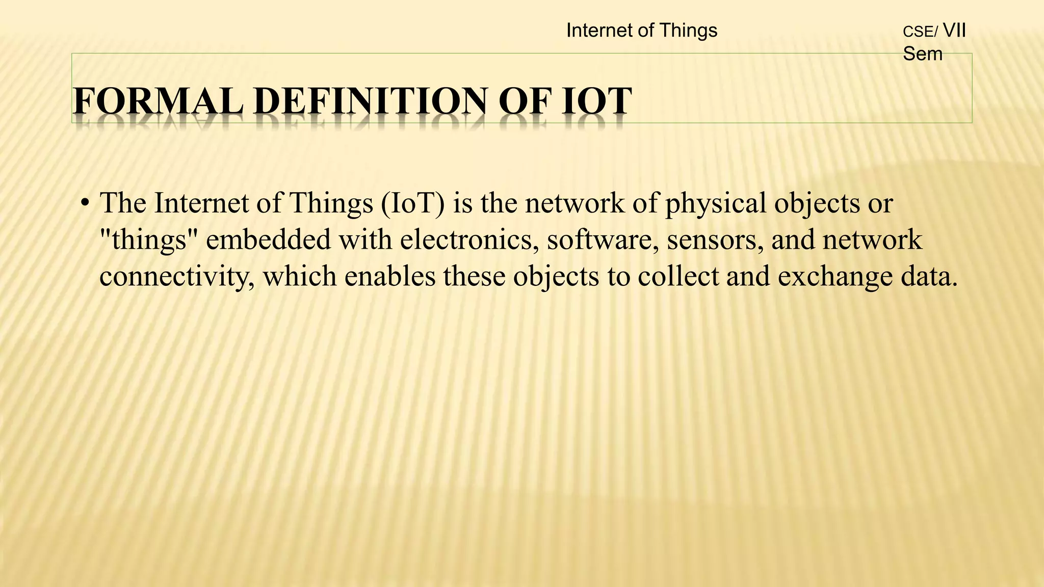 FORMAL DEFINITION OF IOT
• The Internet of Things (IoT) is the network of physical objects or
"things" embedded with electronics, software, sensors, and network
connectivity, which enables these objects to collect and exchange data.
Internet of Things CSE/ VII
Sem
 