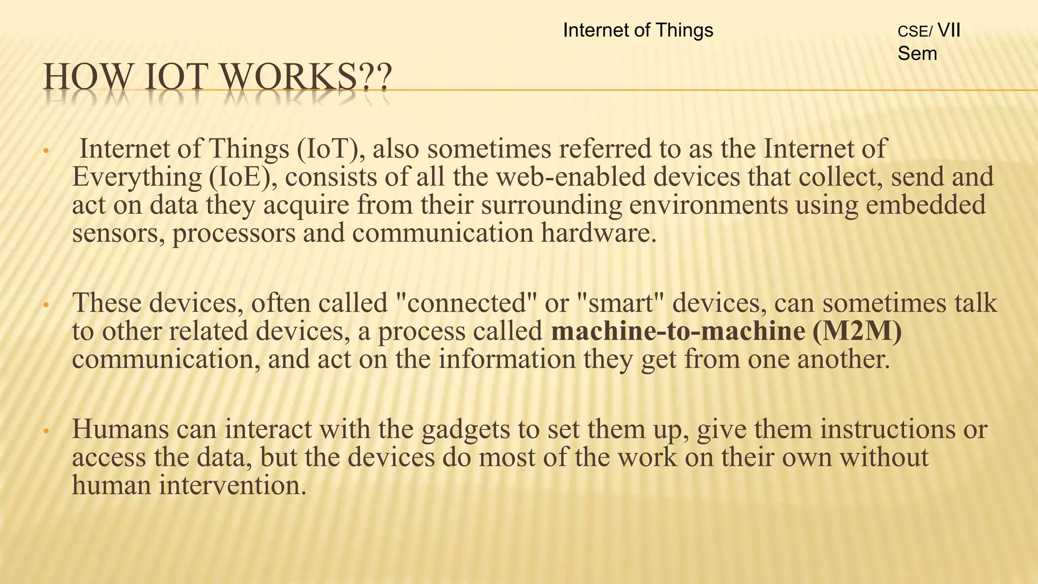 HOW IOT WORKS??
• Internet of Things (IoT), also sometimes referred to as the Internet of
Everything (IoE), consists of all the web-enabled devices that collect, send and
act on data they acquire from their surrounding environments using embedded
sensors, processors and communication hardware.
• These devices, often called "connected" or "smart" devices, can sometimes talk
to other related devices, a process called machine-to-machine (M2M)
communication, and act on the information they get from one another.
• Humans can interact with the gadgets to set them up, give them instructions or
access the data, but the devices do most of the work on their own without
human intervention.
Internet of Things CSE/ VII
Sem
 