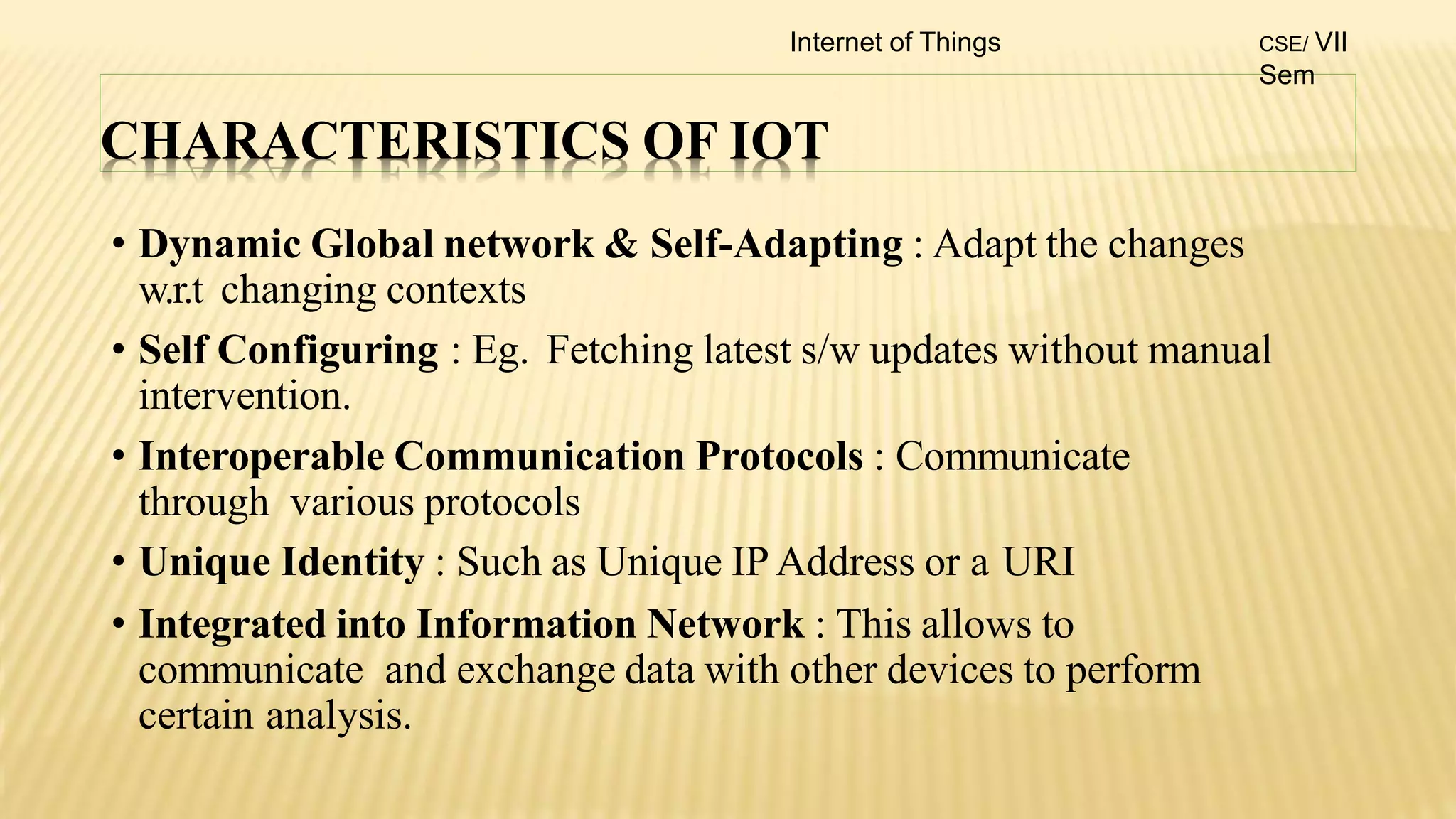 CHARACTERISTICS OF IOT
• Dynamic Global network & Self-Adapting : Adapt the changes
w.r.t changing contexts
• Self Configuring : Eg. Fetching latest s/w updates without manual
intervention.
• Interoperable Communication Protocols : Communicate
through various protocols
• Unique Identity : Such as Unique IP Address or a URI
• Integrated into Information Network : This allows to
communicate and exchange data with other devices to perform
certain analysis.
Internet of Things CSE/ VII
Sem
 