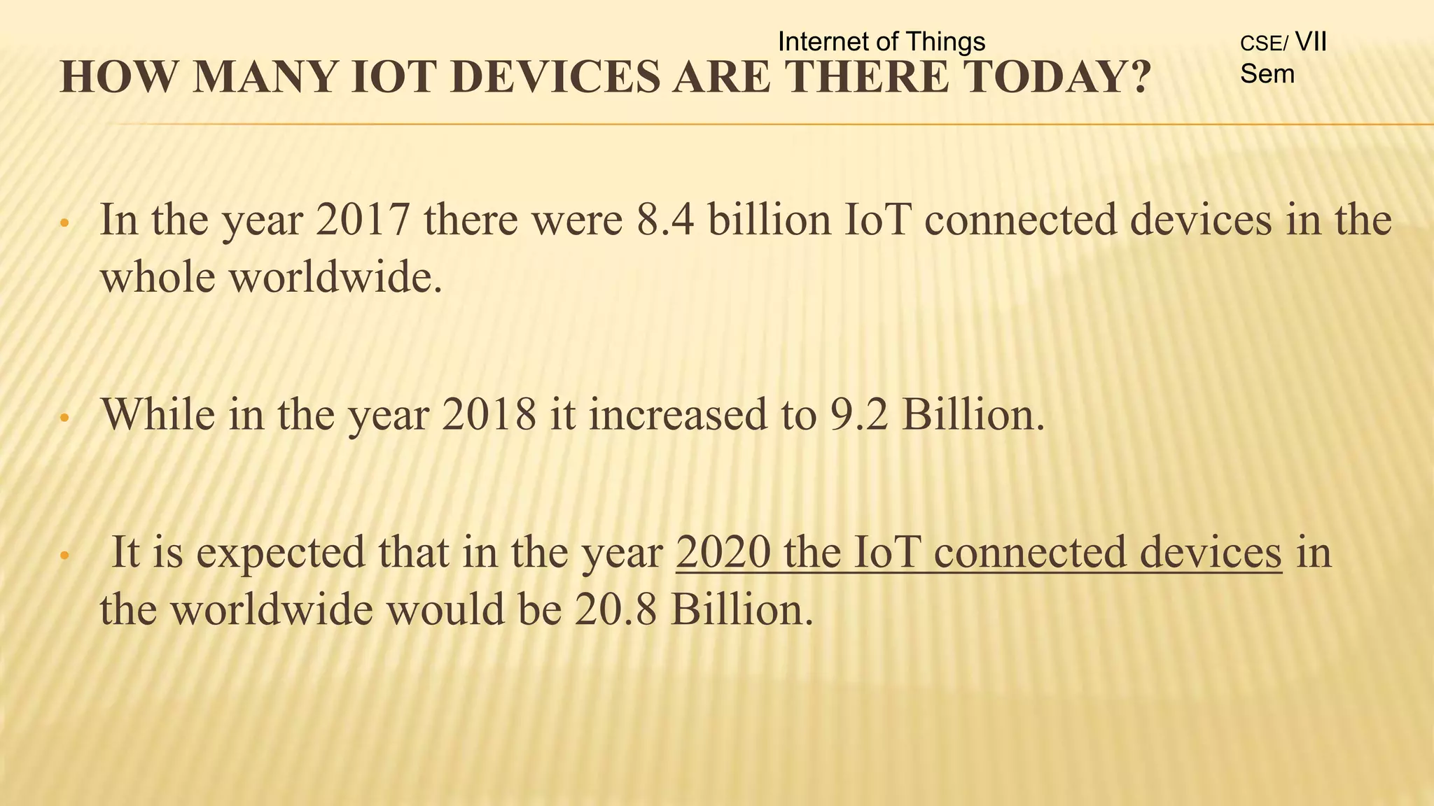 HOW MANY IOT DEVICES ARE THERE TODAY?
• In the year 2017 there were 8.4 billion IoT connected devices in the
whole worldwide.
• While in the year 2018 it increased to 9.2 Billion.
• It is expected that in the year 2020 the IoT connected devices in
the worldwide would be 20.8 Billion.
Internet of Things CSE/ VII
Sem
 