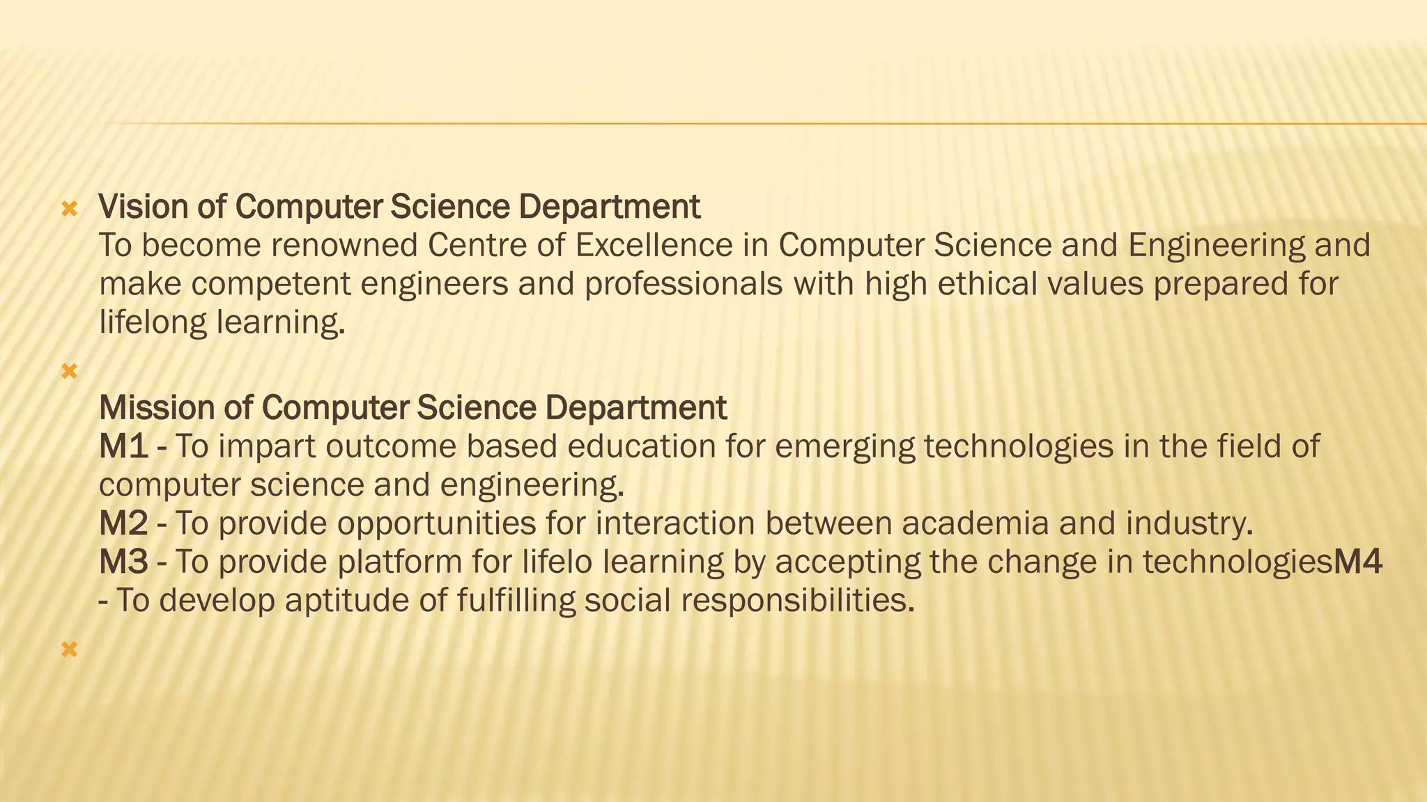  Vision of Computer Science Department
To become renowned Centre of Excellence in Computer Science and Engineering and
make competent engineers and professionals with high ethical values prepared for
lifelong learning.

Mission of Computer Science Department
M1 - To impart outcome based education for emerging technologies in the field of
computer science and engineering.
M2 - To provide opportunities for interaction between academia and industry.
M3 - To provide platform for lifelo learning by accepting the change in technologiesM4
- To develop aptitude of fulfilling social responsibilities.

 