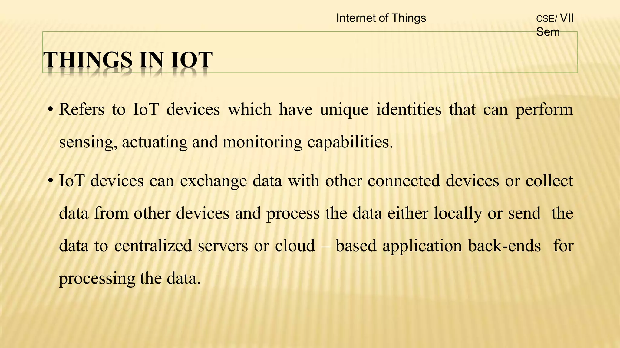 THINGS IN IOT
• Refers to IoT devices which have unique identities that can perform
sensing, actuating and monitoring capabilities.
• IoT devices can exchange data with other connected devices or collect
data from other devices and process the data either locally or send the
data to centralized servers or cloud – based application back-ends for
processing the data.
Internet of Things CSE/ VII
Sem
 