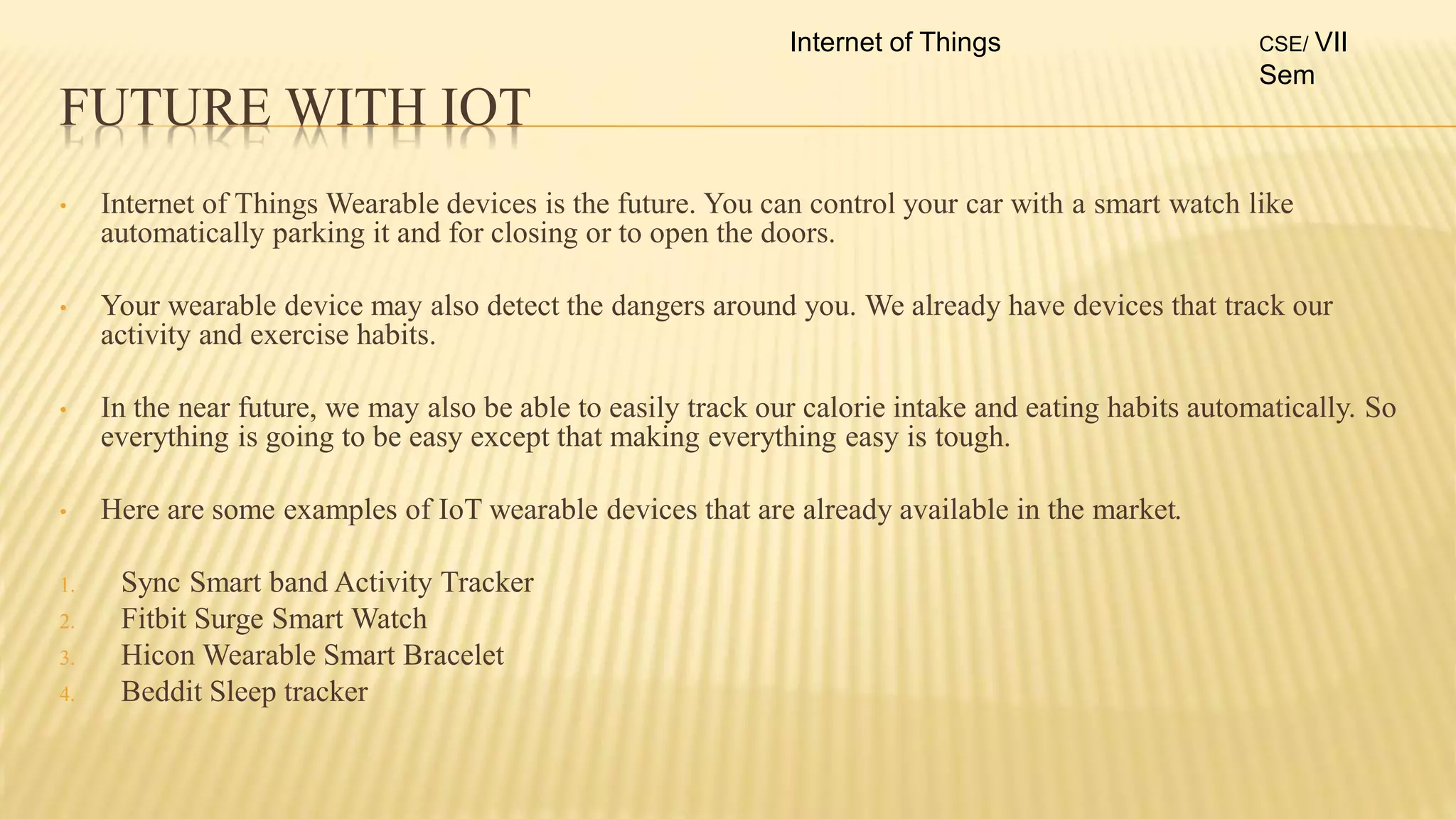 FUTURE WITH IOT
• Internet of Things Wearable devices is the future. You can control your car with a smart watch like
automatically parking it and for closing or to open the doors.
• Your wearable device may also detect the dangers around you. We already have devices that track our
activity and exercise habits.
• In the near future, we may also be able to easily track our calorie intake and eating habits automatically. So
everything is going to be easy except that making everything easy is tough.
• Here are some examples of IoT wearable devices that are already available in the market.
1. Sync Smart band Activity Tracker
2. Fitbit Surge Smart Watch
3. Hicon Wearable Smart Bracelet
4. Beddit Sleep tracker
Internet of Things CSE/ VII
Sem
 