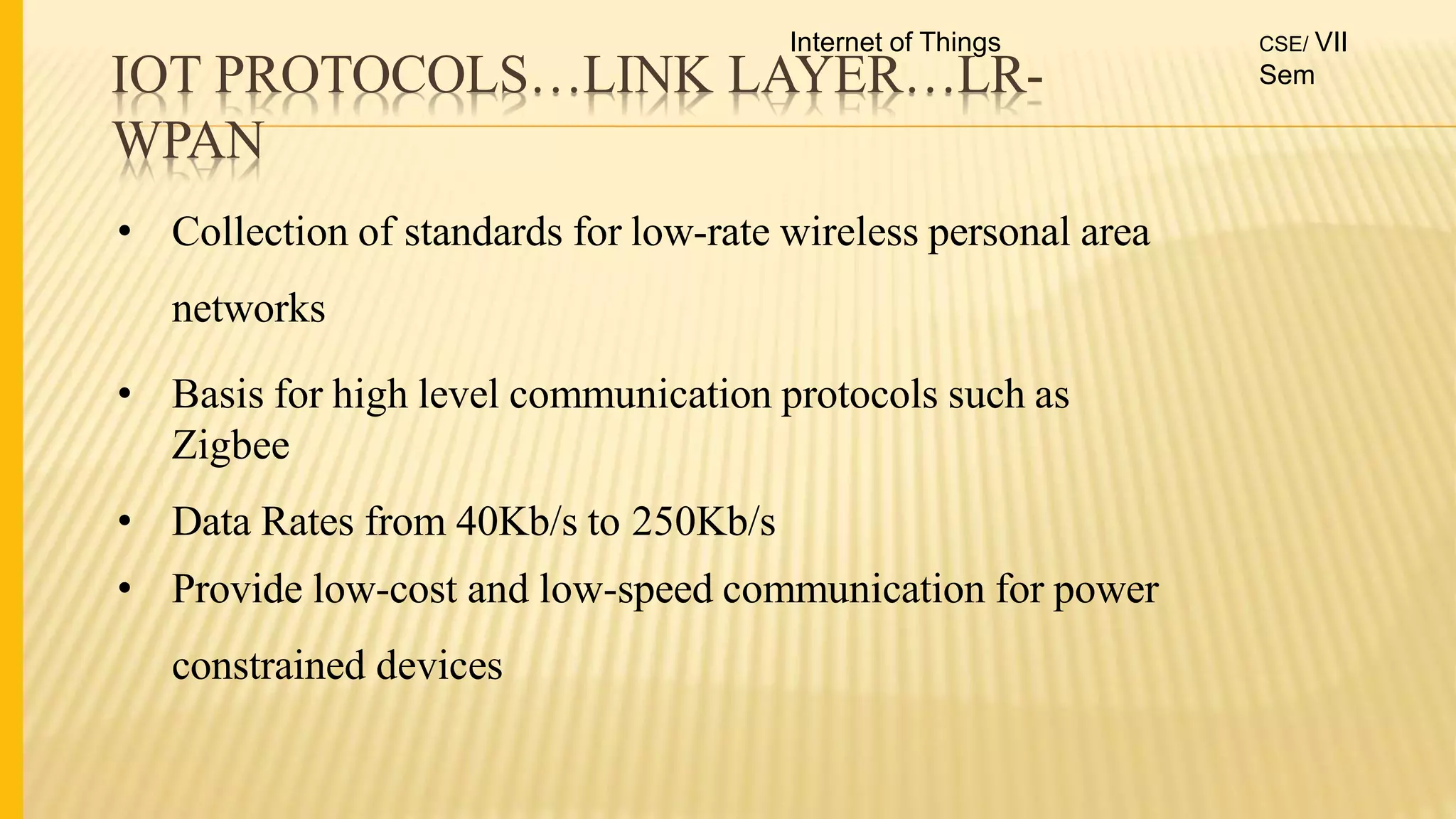 IOT PROTOCOLS…LINK LAYER…LR-
WPAN
• Collection of standards for low-rate wireless personal area
networks
• Basis for high level communication protocols such as
Zigbee
• Data Rates from 40Kb/s to 250Kb/s
• Provide low-cost and low-speed communication for power
constrained devices
Internet of Things CSE/ VII
Sem
 