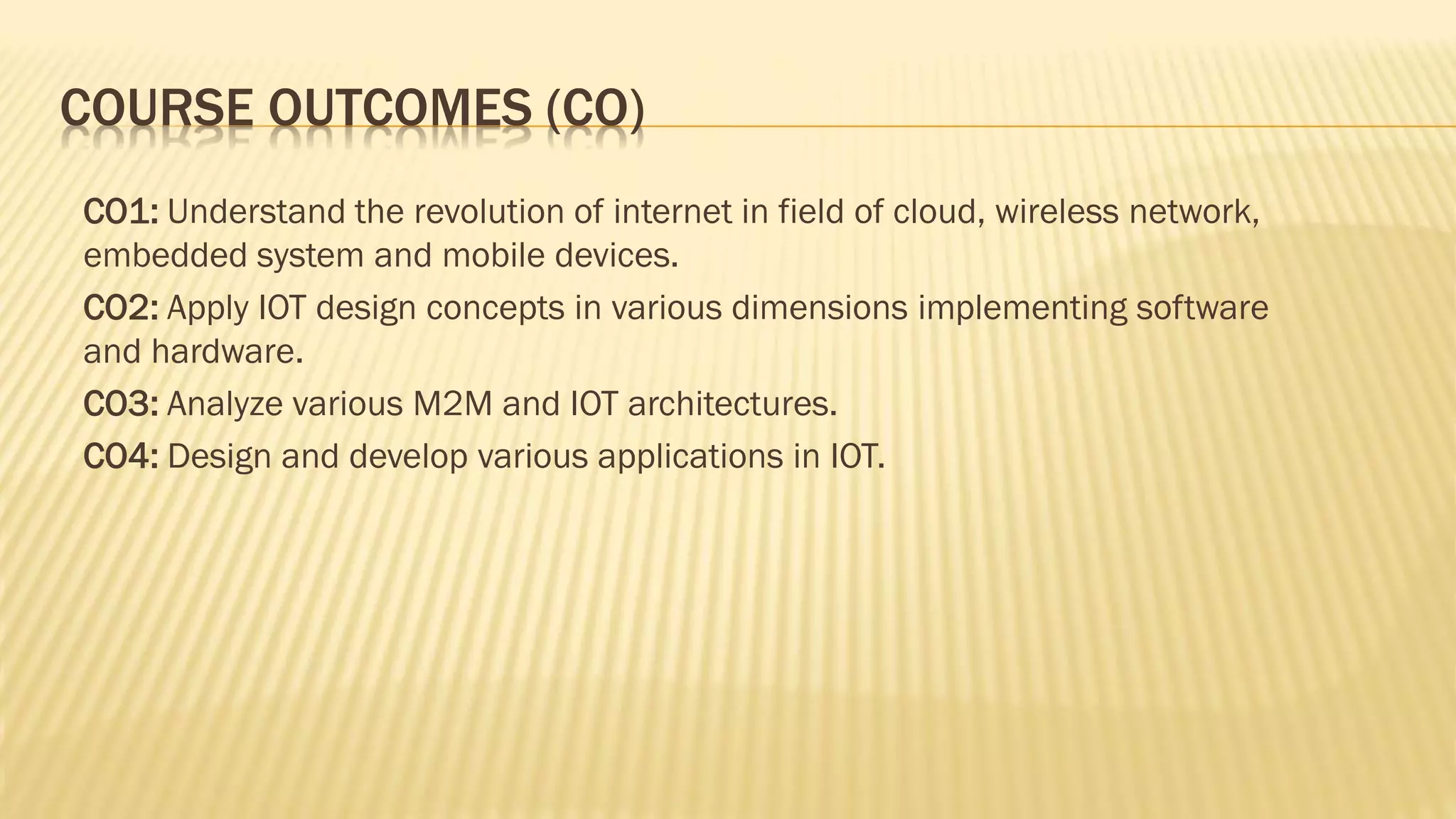 COURSE OUTCOMES (CO)
CO1: Understand the revolution of internet in field of cloud, wireless network,
embedded system and mobile devices.
CO2: Apply IOT design concepts in various dimensions implementing software
and hardware.
CO3: Analyze various M2M and IOT architectures.
CO4: Design and develop various applications in IOT.
 