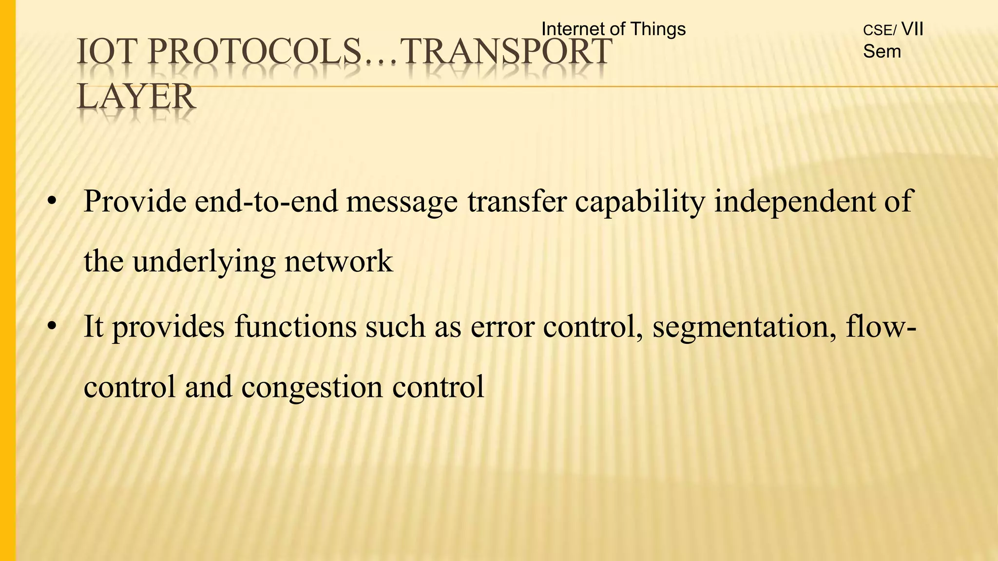 IOT PROTOCOLS…TRANSPORT
LAYER
• Provide end-to-end message transfer capability independent of
the underlying network
• It provides functions such as error control, segmentation, flow-
control and congestion control
Internet of Things CSE/ VII
Sem
 
