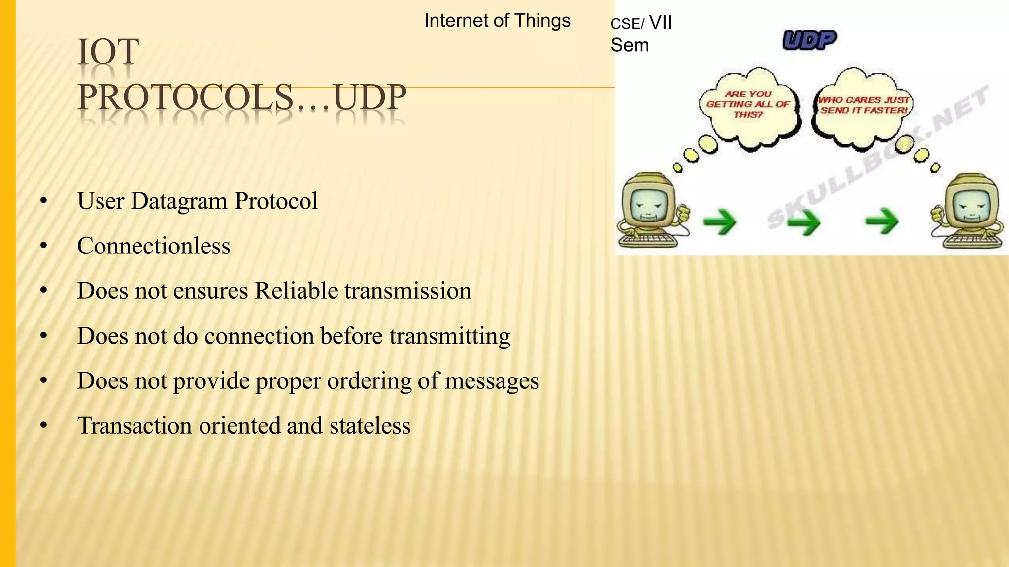 IOT
PROTOCOLS…UDP
• User Datagram Protocol
• Connectionless
• Does not ensures Reliable transmission
• Does not do connection before transmitting
• Does not provide proper ordering of messages
• Transaction oriented and stateless
Internet of Things CSE/ VII
Sem
 