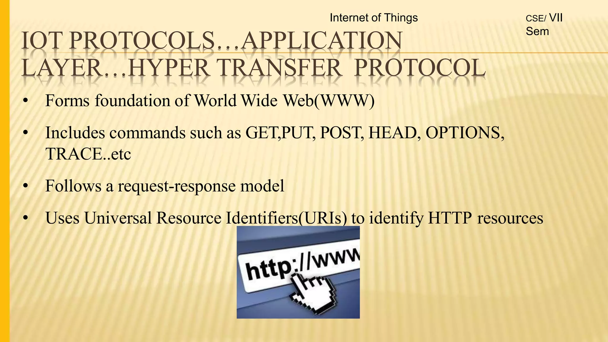 IOT PROTOCOLS…APPLICATION
LAYER…HYPER TRANSFER PROTOCOL
• Forms foundation of World Wide Web(WWW)
• Includes commands such as GET,PUT, POST, HEAD, OPTIONS,
TRACE..etc
• Follows a request-response model
• Uses Universal Resource Identifiers(URIs) to identify HTTP resources
Internet of Things CSE/ VII
Sem
 