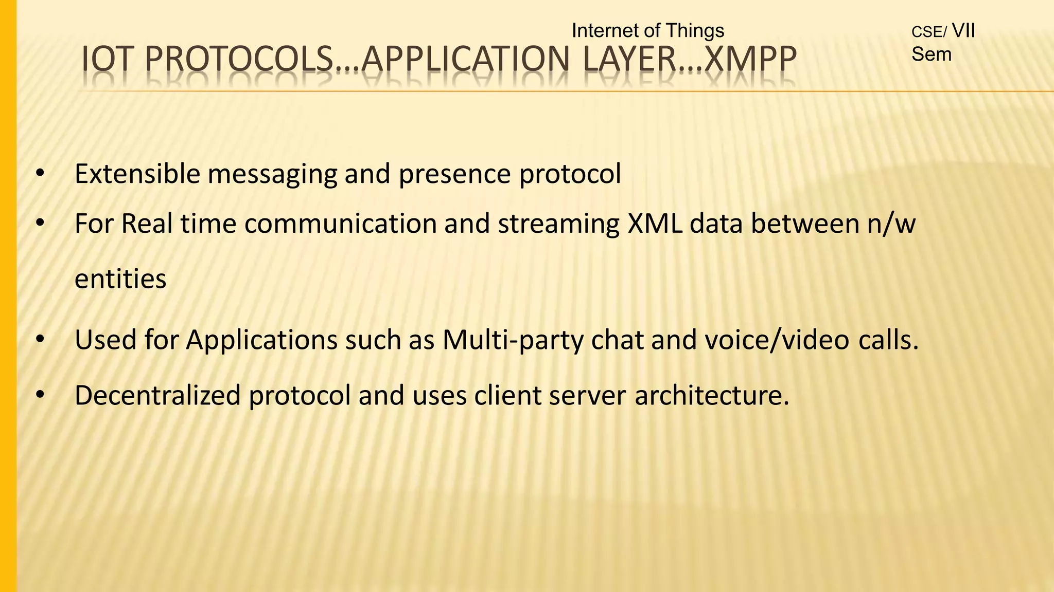 IOT PROTOCOLS…APPLICATION LAYER…XMPP
• Extensible messaging and presence protocol
• For Real time communication and streaming XML data between n/w
entities
• Used for Applications such as Multi-party chat and voice/video calls.
• Decentralized protocol and uses client server architecture.
Internet of Things CSE/ VII
Sem
 