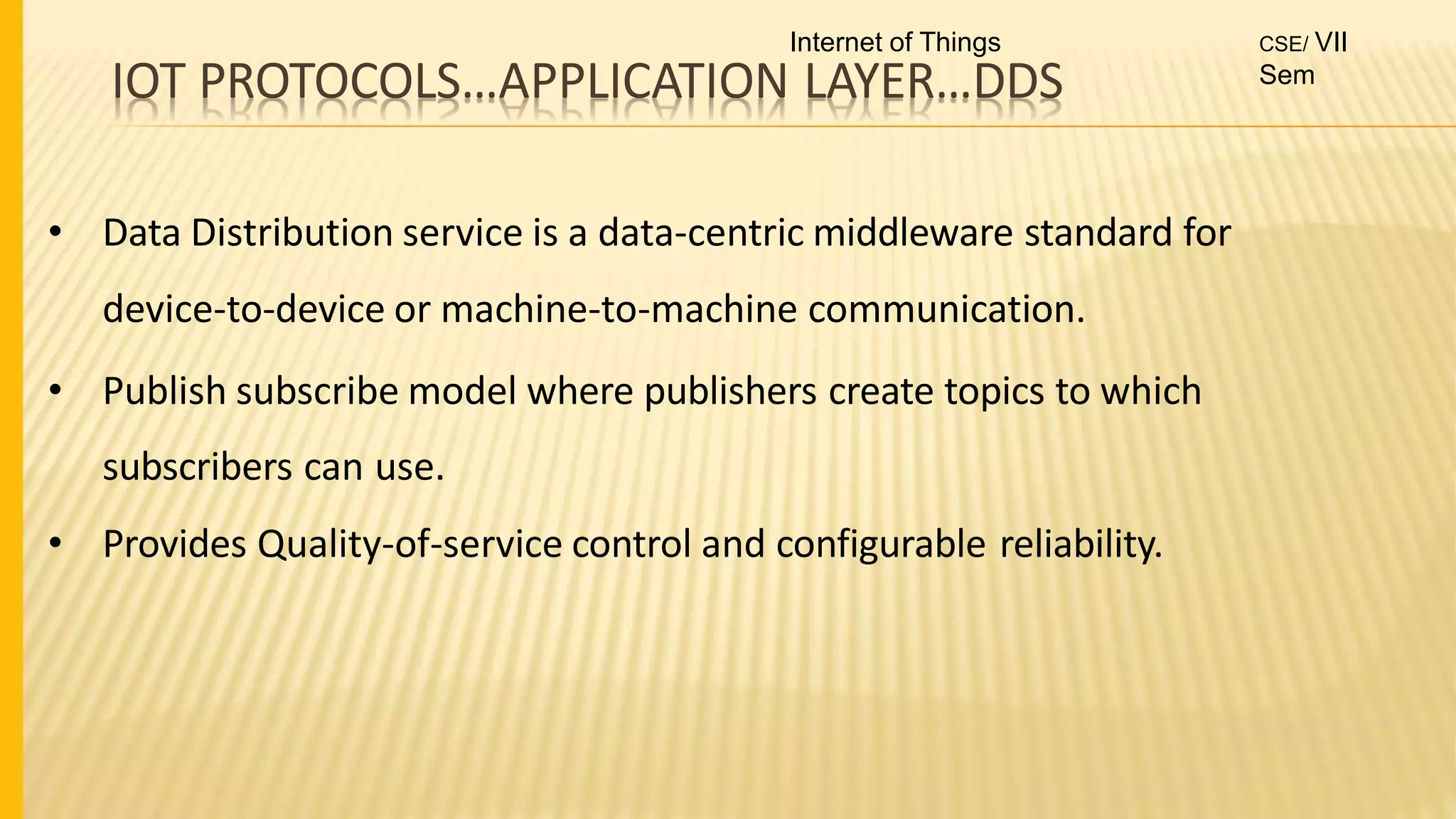 IOT PROTOCOLS…APPLICATION LAYER…DDS
• Data Distribution service is a data-centric middleware standard for
device-to-device or machine-to-machine communication.
• Publish subscribe model where publishers create topics to which
subscribers can use.
• Provides Quality-of-service control and configurable reliability.
Internet of Things CSE/ VII
Sem
 
