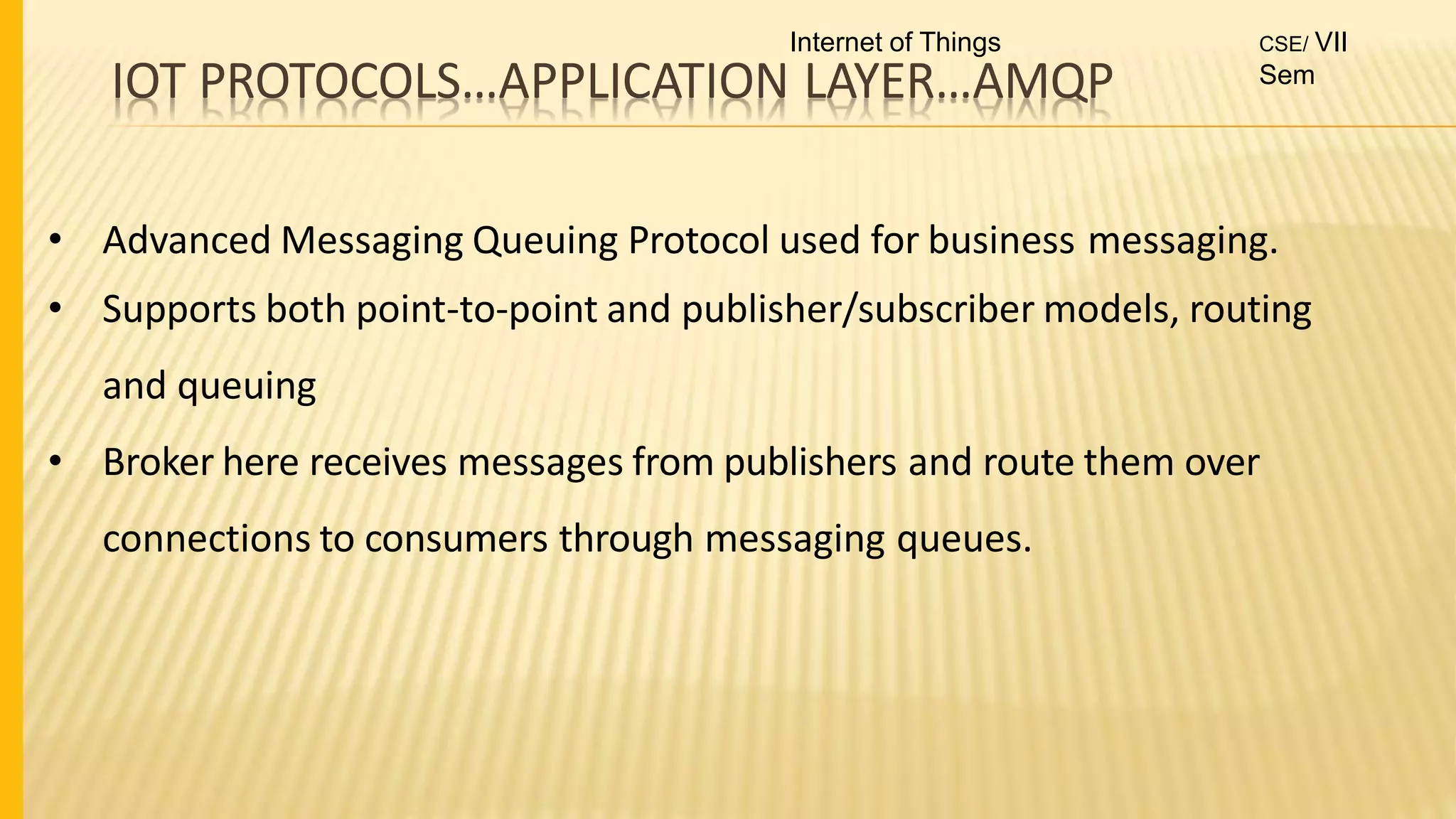IOT PROTOCOLS…APPLICATION LAYER…AMQP
• Advanced Messaging Queuing Protocol used for business messaging.
• Supports both point-to-point and publisher/subscriber models, routing
and queuing
• Broker here receives messages from publishers and route them over
connections to consumers through messaging queues.
Internet of Things CSE/ VII
Sem
 