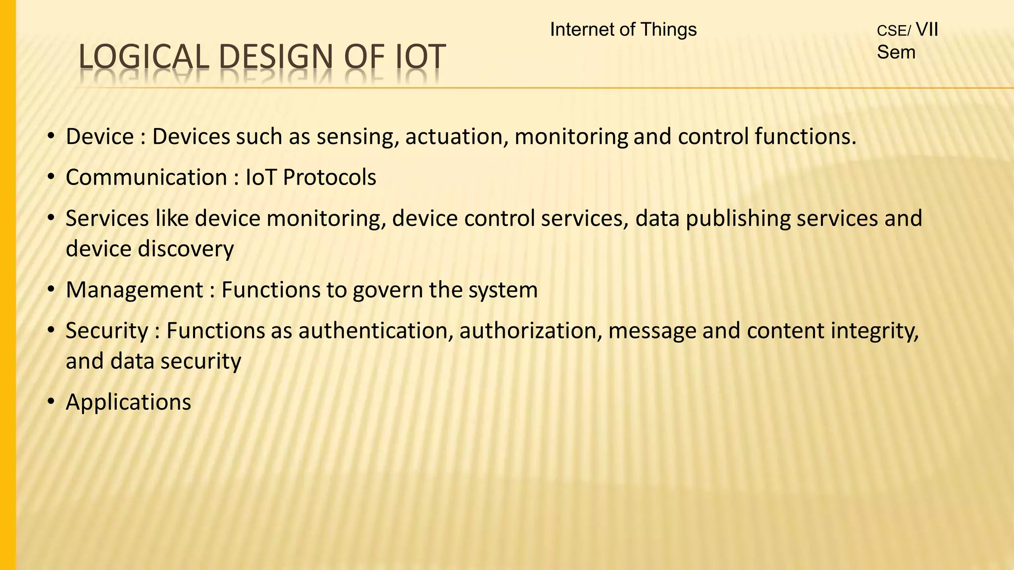 LOGICAL DESIGN OF IOT
• Device : Devices such as sensing, actuation, monitoring and control functions.
• Communication : IoT Protocols
• Services like device monitoring, device control services, data publishing services and
device discovery
• Management : Functions to govern the system
• Security : Functions as authentication, authorization, message and content integrity,
and data security
• Applications
Internet of Things CSE/ VII
Sem
 