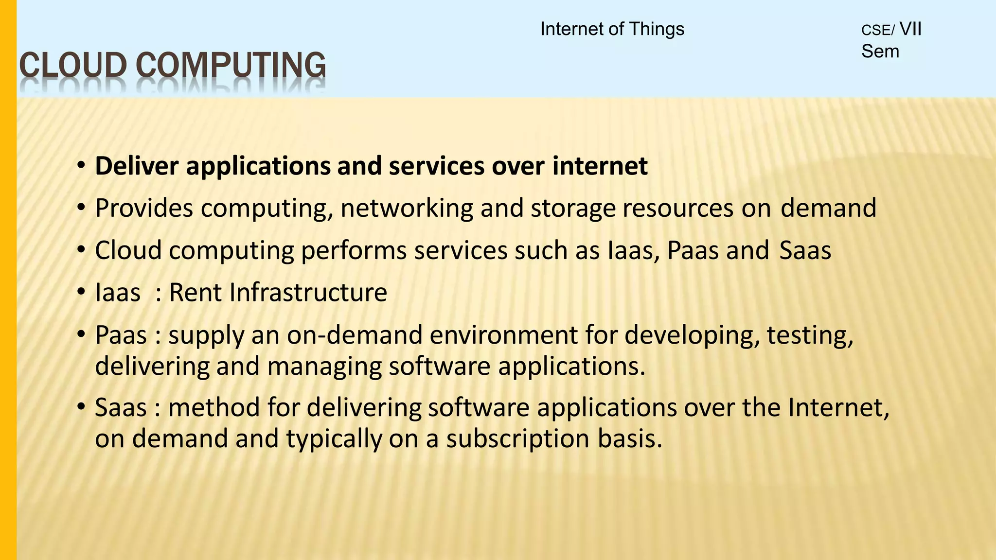 CLOUD COMPUTING
• Deliver applications and services over internet
• Provides computing, networking and storage resources on demand
• Cloud computing performs services such as Iaas, Paas and Saas
• Iaas : Rent Infrastructure
• Paas : supply an on-demand environment for developing, testing,
delivering and managing software applications.
• Saas : method for delivering software applications over the Internet,
on demand and typically on a subscription basis.
Internet of Things CSE/ VII
Sem
 