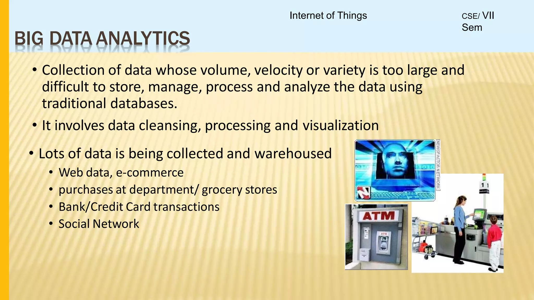 BIG DATA ANALYTICS
• Collection of data whose volume, velocity or variety is too large and
difficult to store, manage, process and analyze the data using
traditional databases.
• It involves data cleansing, processing and visualization
• Lots of data is being collected and warehoused
• Web data, e-commerce
• purchases at department/ grocery stores
• Bank/Credit Card transactions
• Social Network
Internet of Things CSE/ VII
Sem
 