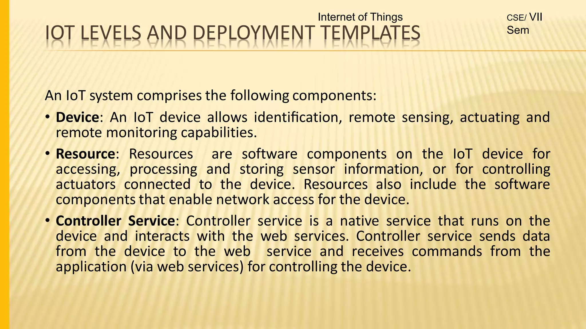 IOT LEVELS AND DEPLOYMENT TEMPLATES
An IoT system comprises the following components:
• Device: An IoT device allows identiﬁcation, remote sensing, actuating and
remote monitoring capabilities.
• Resource: Resources are software components on the IoT device for
accessing, processing and storing sensor information, or for controlling
actuators connected to the device. Resources also include the software
components that enable network access for the device.
• Controller Service: Controller service is a native service that runs on the
device and interacts with the web services. Controller service sends data
from the device to the web service and receives commands from the
application (via web services) for controlling the device.
Internet of Things CSE/ VII
Sem
 