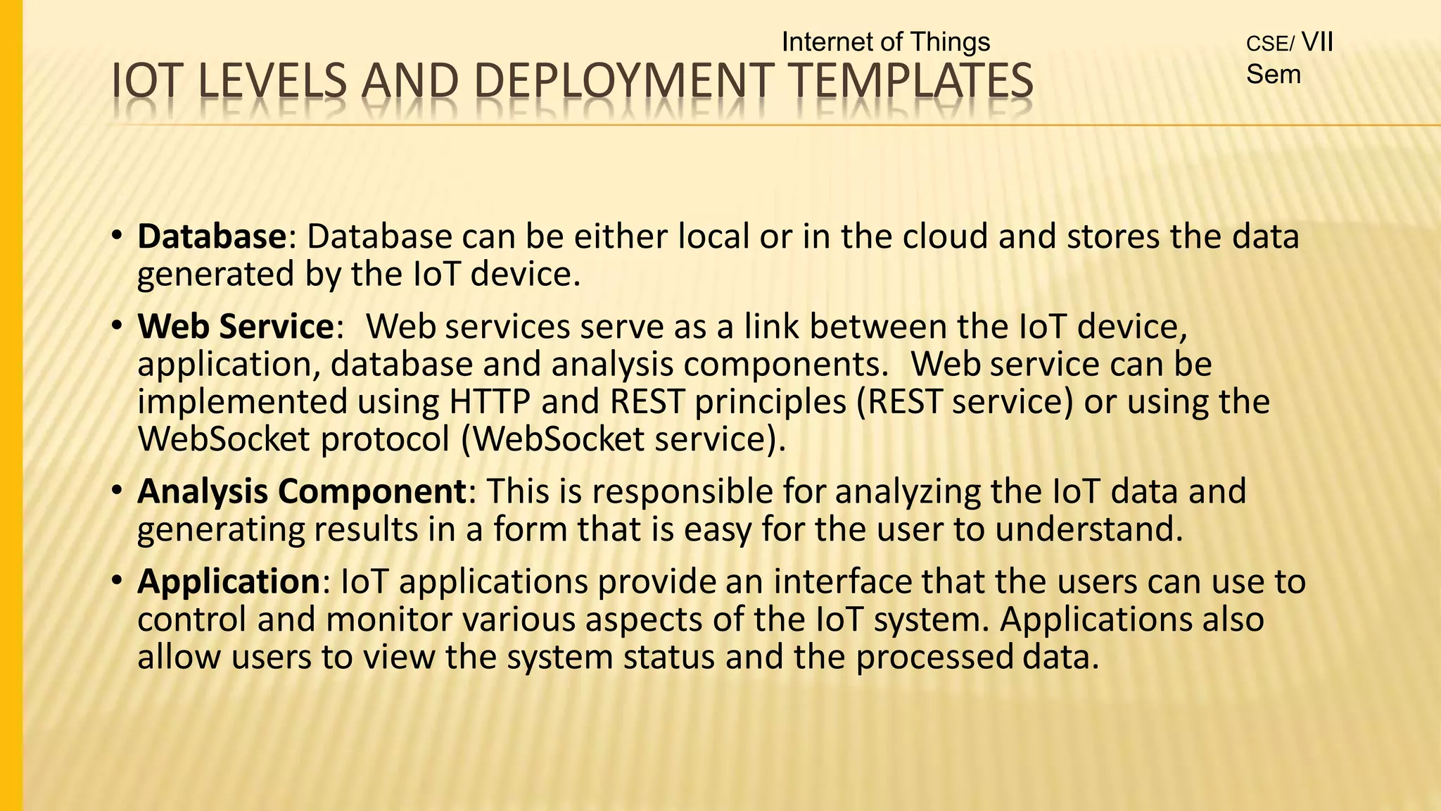 IOT LEVELS AND DEPLOYMENT TEMPLATES
• Database: Database can be either local or in the cloud and stores the data
generated by the IoT device.
• Web Service: Web services serve as a link between the IoT device,
application, database and analysis components. Web service can be
implemented using HTTP and REST principles (REST service) or using the
WebSocket protocol (WebSocket service).
• Analysis Component: This is responsible for analyzing the IoT data and
generating results in a form that is easy for the user to understand.
• Application: IoT applications provide an interface that the users can use to
control and monitor various aspects of the IoT system. Applications also
allow users to view the system status and the processed data.
Internet of Things CSE/ VII
Sem
 