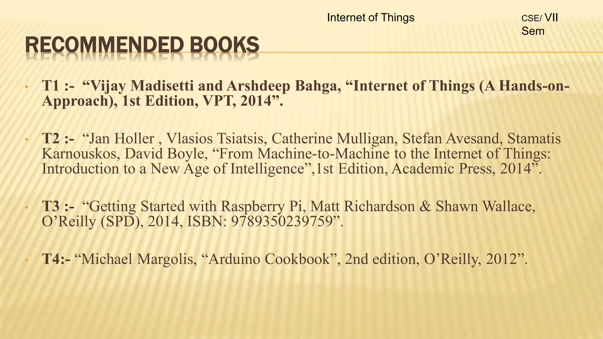 RECOMMENDED BOOKS
• T1 :- “Vijay Madisetti and Arshdeep Bahga, “Internet of Things (A Hands-on-
Approach), 1st Edition, VPT, 2014”.
• T2 :- “Jan Holler , Vlasios Tsiatsis, Catherine Mulligan, Stefan Avesand, Stamatis
Karnouskos, David Boyle, “From Machine-to-Machine to the Internet of Things:
Introduction to a New Age of Intelligence”,1st Edition, Academic Press, 2014”.
• T3 :- “Getting Started with Raspberry Pi, Matt Richardson & Shawn Wallace,
O’Reilly (SPD), 2014, ISBN: 9789350239759”.
• T4:- “Michael Margolis, “Arduino Cookbook”, 2nd edition, O’Reilly, 2012”.
Internet of Things CSE/ VII
Sem
 
