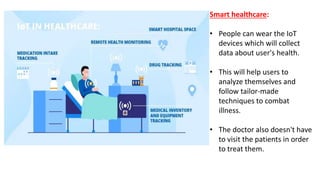 Smart healthcare:
• People can wear the IoT
devices which will collect
data about user's health.
• This will help users to
analyze themselves and
follow tailor-made
techniques to combat
illness.
• The doctor also doesn't have
to visit the patients in order
to treat them.
 