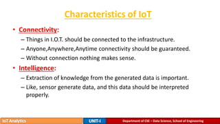 Characteristics of IoT
• Connectivity:
– Things in I.O.T. should be connected to the infrastructure.
– Anyone,Anywhere,Anytime connectivity should be guaranteed.
– Without connection nothing makes sense.
• Intelligence:
– Extraction of knowledge from the generated data is important.
– Like, sensor generate data, and this data should be interpreted
properly.
Department of CSE – Data Science, School of Engineering
 