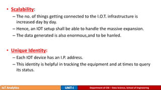 • Scalability:
– The no. of things getting connected to the I.O.T. infrastructure is
increased day by day.
– Hence, an IOT setup shall be able to handle the massive expansion.
– The data generated is also enormous,and to be hanled.
• Unique Identity:
– Each IOT device has an I.P. address.
– This identity is helpful in tracking the equipment and at times to query
its status.
Department of CSE – Data Science, School of Engineering
 