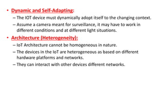 • Dynamic and Self-Adapting:
– The IOT device must dynamically adopt itself to the changing context.
– Assume a camera meant for surveillance, it may have to work in
different conditions and at different light situations.
• Architecture (Heterogeneity):
– IoT Architecture cannot be homogeneous in nature.
– The devices in the IoT are heterogeneous as based on different
hardware platforms and networks.
– They can interact with other devices different networks.
 