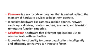 • Firmware is a microcode or program that is embedded into the
memory of hardware devices to help them operate.
• It enables hardware like cameras, mobile phones, network
cards, optical drives, printers, routers, scanners, and television
remotes to function smoothly.
• Middleware is software that different applications use to
communicate with each other.
• It provides functionality to connect applications intelligently
and efficiently so that you can innovate faster.
 