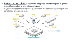 • A microcontroller is a compact integrated circuit designed to govern
a specific operation in an embedded system.
• A typical microcontroller includes a processor, memory and input/output (I/O)
peripherals on a single chip.
 
