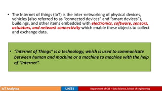 Department of CSE – Data Science, School of Engineering
• The Internet of things (IoT) is the inter-networking of physical devices,
vehicles (also referred to as “connected devices” and “smart devices”),
buildings, and other items embedded with electronics, software, sensors,
actuators, and network connectivity which enable these objects to collect
and exchange data.
• “Internet of Things” is a technology, which is used to communicate
between human and machine or a machine to machine with the help
of “internet”.
 