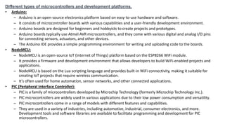 Different types of microcontrollers and development platforms.
• Arduino:
– Arduino is an open-source electronics platform based on easy-to-use hardware and software.
– It consists of microcontroller boards with various capabilities and a user-friendly development environment.
– Arduino boards are designed for beginners and hobbyists to create projects and prototypes.
– Arduino boards typically use Atmel AVR microcontrollers, and they come with various digital and analog I/O pins
for connecting sensors, actuators, and other devices.
– The Arduino IDE provides a simple programming environment for writing and uploading code to the boards.
• NodeMCU:
– NodeMCU is an open-source IoT (Internet of Things) platform based on the ESP8266 WiFi module.
– It provides a firmware and development environment that allows developers to build WiFi-enabled projects and
applications.
– NodeMCU is based on the Lua scripting language and provides built-in WiFi connectivity, making it suitable for
creating IoT projects that require wireless communication.
– It's often used for home automation, sensor networks, and other connected applications.
• PIC (Peripheral Interface Controller):
– PIC is a family of microcontrollers developed by Microchip Technology (formerly Microchip Technology Inc.).
– PIC microcontrollers are widely used in various applications due to their low power consumption and versatility.
– PIC microcontrollers come in a range of models with different features and capabilities.
– They are used in a variety of industries, including automotive, industrial, consumer electronics, and more.
Development tools and software libraries are available to facilitate programming and development for PIC
microcontrollers.
 