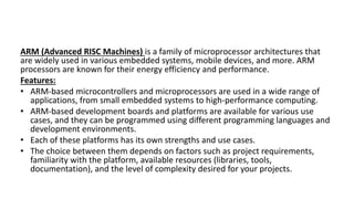 ARM (Advanced RISC Machines) is a family of microprocessor architectures that
are widely used in various embedded systems, mobile devices, and more. ARM
processors are known for their energy efficiency and performance.
Features:
• ARM-based microcontrollers and microprocessors are used in a wide range of
applications, from small embedded systems to high-performance computing.
• ARM-based development boards and platforms are available for various use
cases, and they can be programmed using different programming languages and
development environments.
• Each of these platforms has its own strengths and use cases.
• The choice between them depends on factors such as project requirements,
familiarity with the platform, available resources (libraries, tools,
documentation), and the level of complexity desired for your projects.
 