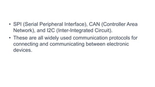 • SPI (Serial Peripheral Interface), CAN (Controller Area
Network), and I2C (Inter-Integrated Circuit).
• These are all widely used communication protocols for
connecting and communicating between electronic
devices.
 
